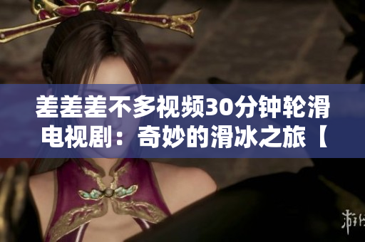 差差差不多視頻30分鐘輪滑電視?。浩婷畹幕谩揪蕰r(shí)刻盤(pán)點(diǎn)】