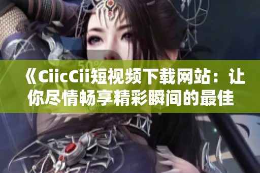 《CiicCii短視頻下載網(wǎng)站：讓你盡情暢享精彩瞬間的最佳選擇！》
