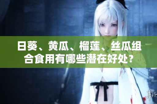 日葵、黃瓜、榴蓮、絲瓜組合食用有哪些潛在好處？