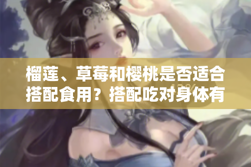 榴蓮、草莓和櫻桃是否適合搭配食用？搭配吃對(duì)身體有益嗎？