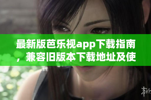最新版芭樂視app下載指南，兼容舊版本下載地址及使用技巧