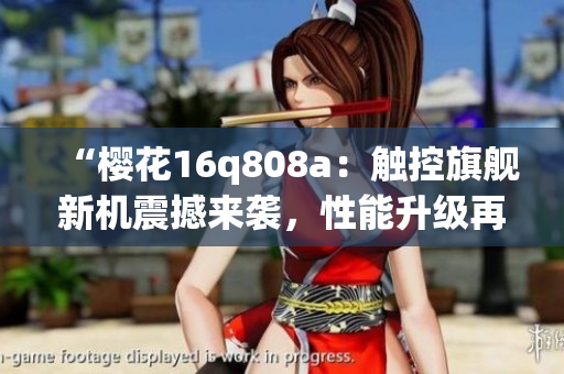 “櫻花16q808a：觸控旗艦新機(jī)震撼來襲，性能升級(jí)再創(chuàng)高峰！”