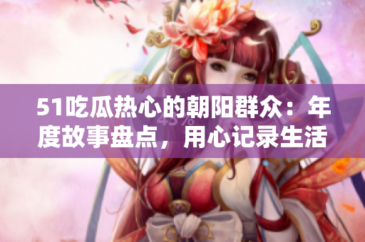 51吃瓜熱心的朝陽群眾：年度故事盤點(diǎn)，用心記錄生活點(diǎn)滴