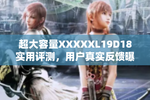 超大容量XXXXXL19D18實(shí)用評(píng)測(cè)，用戶真實(shí)反饋曝光