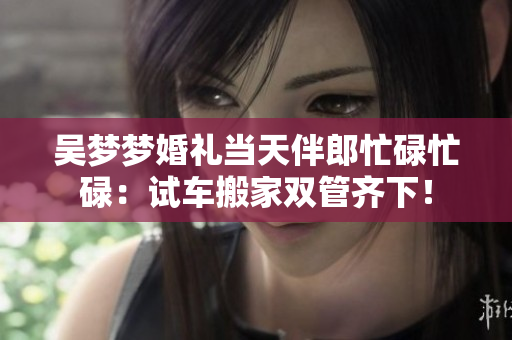 吳夢(mèng)夢(mèng)婚禮當(dāng)天伴郎忙碌忙碌：試車搬家雙管齊下！