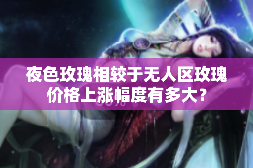 夜色玫瑰相較于無人區(qū)玫瑰價格上漲幅度有多大？