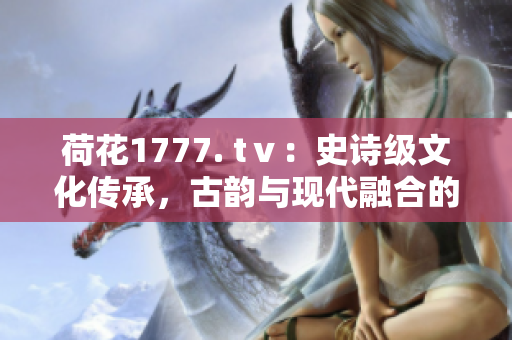 荷花1777. tⅴ：史詩級文化傳承，古韻與現(xiàn)代融合的奇跡