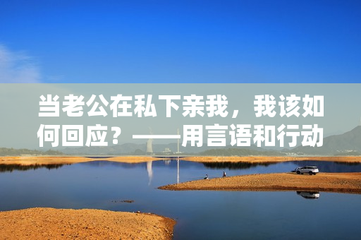 當(dāng)老公在私下親我，我該如何回應(yīng)？——用言語和行動展現(xiàn)真誠的回應(yīng)