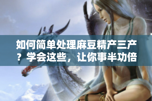 如何簡(jiǎn)單處理麻豆精產(chǎn)三產(chǎn)？學(xué)會(huì)這些，讓你事半功倍