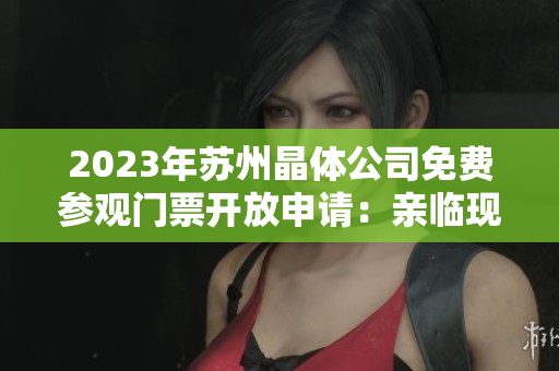 2023年蘇州晶體公司免費(fèi)參觀門票開放申請：親臨現(xiàn)場探尋未來晶體科技創(chuàng)新