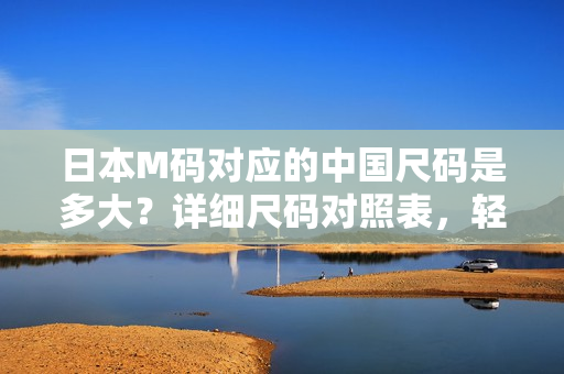 日本M碼對(duì)應(yīng)的中國(guó)尺碼是多大？詳細(xì)尺碼對(duì)照表，輕松幫你選對(duì)合身服裝