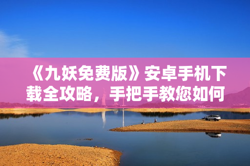 《九妖免費版》安卓手機下載全攻略，手把手教您如何免費獲取九妖游戲，轉(zhuǎn)轉(zhuǎn)樂享游戲新體驗