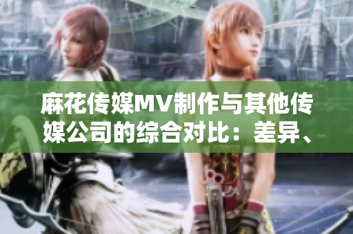 麻花傳媒MV制作與其他傳媒公司的綜合對(duì)比：差異、創(chuàng)新與發(fā)展趨勢(shì)