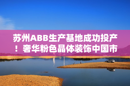 蘇州ABB生產(chǎn)基地成功投產(chǎn)！奢華粉色晶體裝飾中國市場