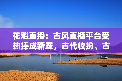 花魁直播：古風(fēng)直播平臺(tái)受熱捧成新寵，古代妝扮、古典音樂在線引人入勝