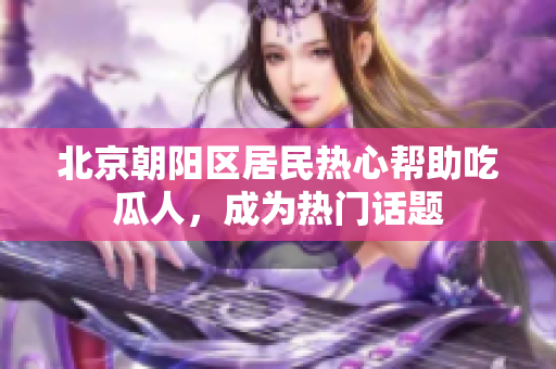 北京朝陽區(qū)居民熱心幫助吃瓜人，成為熱門話題