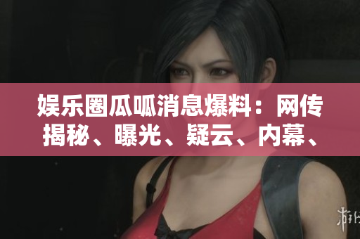 娛樂圈瓜呱消息爆料：網(wǎng)傳揭秘、曝光、疑云、內(nèi)幕、八卦、猛料、黑幕揭秘!