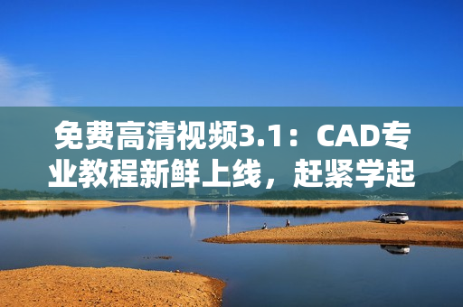 免費(fèi)高清視頻3.1：CAD專業(yè)教程新鮮上線，趕緊學(xué)起來