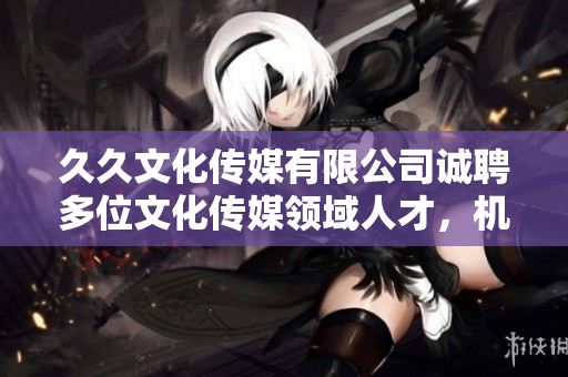 久久文化傳媒有限公司誠聘多位文化傳媒領(lǐng)域人才，機(jī)會難得，快來抓住!