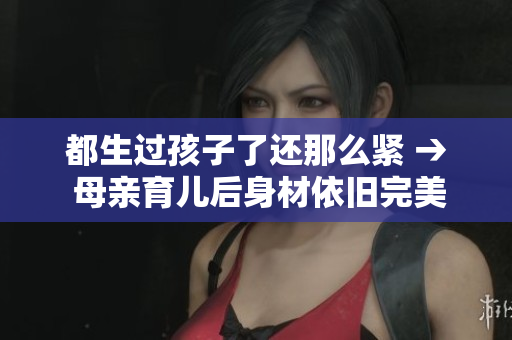 都生過孩子了還那么緊 → 母親育兒后身材依舊完美，是如何做到的？