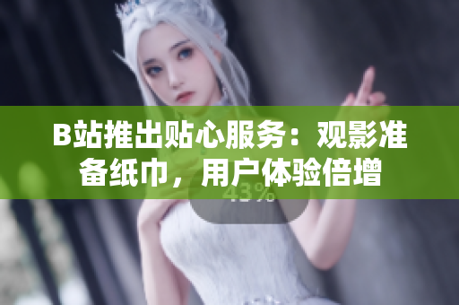 B站推出貼心服務(wù)：觀影準(zhǔn)備紙巾，用戶體驗(yàn)倍增