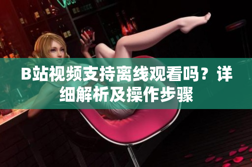 B站視頻支持離線觀看嗎？詳細解析及操作步驟