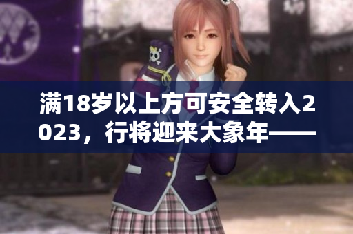 滿18歲以上方可安全轉(zhuǎn)入2023，行將迎來大象年——曼妙時刻！