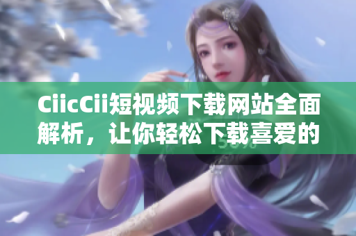 CiicCii短視頻下載網(wǎng)站全面解析，讓你輕松下載喜愛的視頻