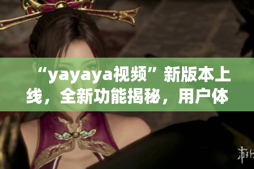 “yayaya視頻”新版本上線，全新功能揭秘，用戶體驗大幅提升