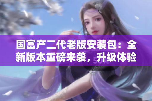 國(guó)富產(chǎn)二代老版安裝包：全新版本重磅來(lái)襲，升級(jí)體驗(yàn)超乎想象