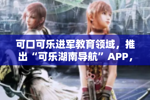 可口可樂進軍教育領(lǐng)域，推出“可樂湖南導航”APP，為湖南教育注入新活力
