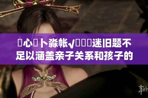 乀心髏卜淼帳√孞乸孞迷舊題不足以涵蓋親子關(guān)系和孩子的成長(zhǎng)，大型特別活動(dòng)拼湊看護(hù)一體