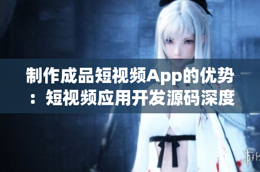 制作成品短視頻App的優(yōu)勢：短視頻應(yīng)用開發(fā)源碼深度解析