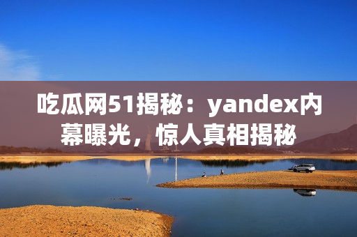吃瓜網51揭秘：yandex內幕曝光，驚人真相揭秘