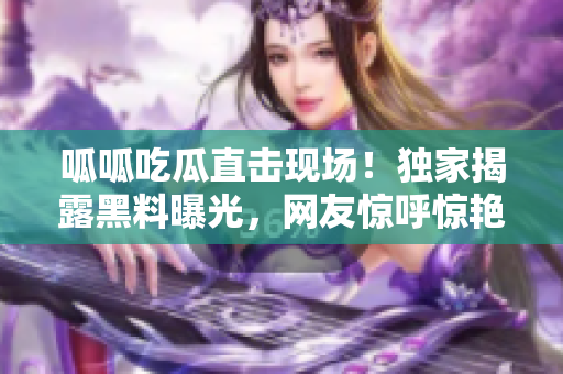 呱呱吃瓜直擊現(xiàn)場！獨家揭露黑料曝光，網友驚呼驚艷！