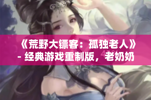 《荒野大鏢客：孤獨(dú)老人》- 經(jīng)典游戲重制版，老奶奶的野外冒險(xiǎn)故事!
