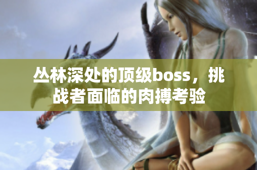 叢林深處的頂級boss，挑戰(zhàn)者面臨的肉搏考驗