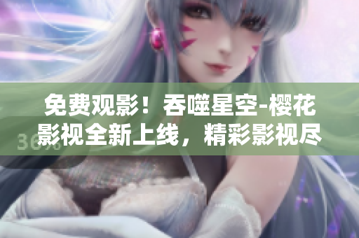 免費觀影！吞噬星空-櫻花影視全新上線，精彩影視盡情暢享