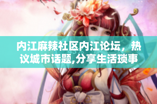 內(nèi)江麻辣社區(qū)內(nèi)江論壇，熱議城市話題,分享生活瑣事