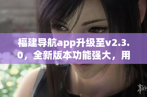 福建導(dǎo)航app升級(jí)至v2.3.0，全新版本功能強(qiáng)大，用戶體驗(yàn)更佳