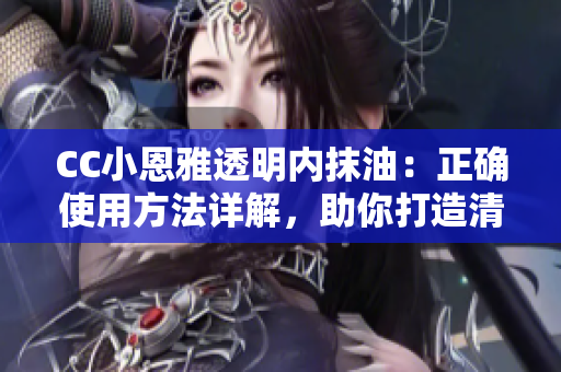 CC小恩雅透明內(nèi)抹油：正確使用方法詳解，助你打造清透水潤肌膚