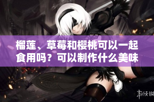 榴蓮、草莓和櫻桃可以一起食用嗎？可以制作什么美味的食品？
