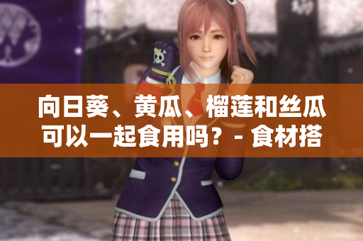 向日葵、黃瓜、榴蓮和絲瓜可以一起食用嗎？- 食材搭配的合理性及營養(yǎng)價值