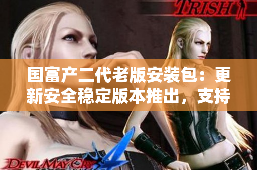 國富產(chǎn)二代老版安裝包：更新安全穩(wěn)定版本推出，支持全新功能及性能優(yōu)化