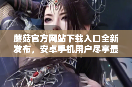 蘑菇官方網(wǎng)站下載入口全新發(fā)布，安卓手機(jī)用戶盡享最新版！