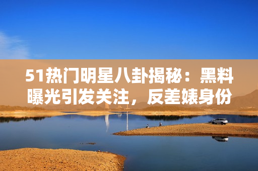 51熱門明星八卦揭秘：黑料曝光引發(fā)關(guān)注，反差婊身份曝光，電磁爐使用技巧分享