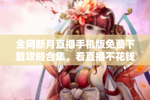 全網(wǎng)新月直播手機(jī)版免費(fèi)下載攻略合集，看直播不花錢(qián)快捷方法揭秘