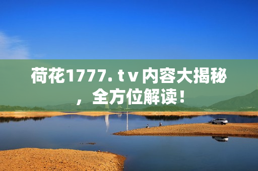 荷花1777. tⅴ內(nèi)容大揭秘，全方位解讀！