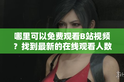哪里可以免費(fèi)觀看B站視頻？找到最新的在線(xiàn)觀看人數(shù)！