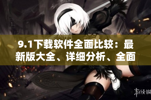 9.1下載軟件全面比較：最新版大全、詳細(xì)分析、全面評測